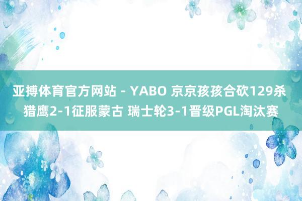 亚搏体育官方网站 - YABO 京京孩孩合砍129杀 猎鹰2-1征服蒙古 瑞士轮3-1晋级PGL淘汰赛