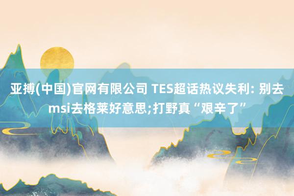 亚搏(中国)官网有限公司 TES超话热议失利: 别去msi去格莱好意思;打野真“艰辛了”