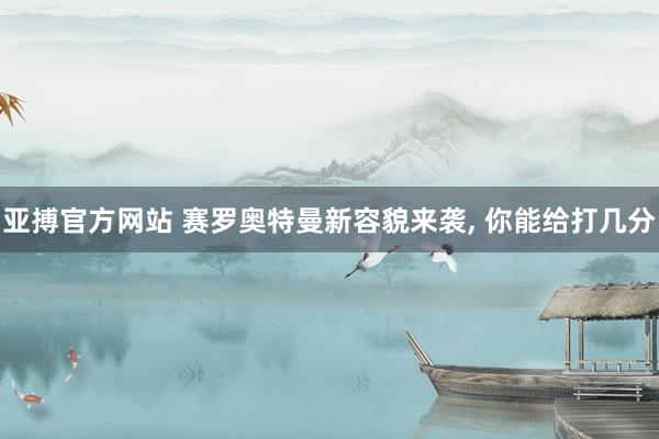 亚搏官方网站 赛罗奥特曼新容貌来袭， 你能给打几分
