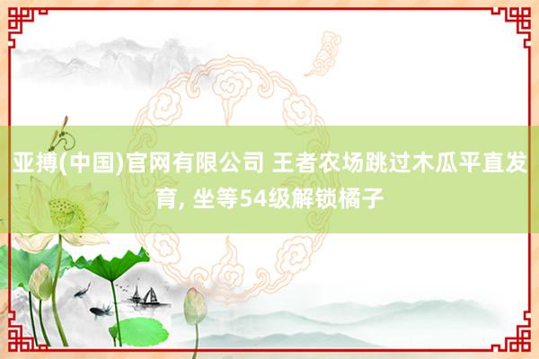 亚搏(中国)官网有限公司 王者农场跳过木瓜平直发育， 坐等54级解锁橘子