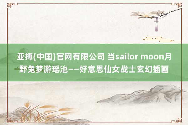 亚搏(中国)官网有限公司 当sailor moon月野兔梦游瑶池——好意思仙女战士玄幻插画