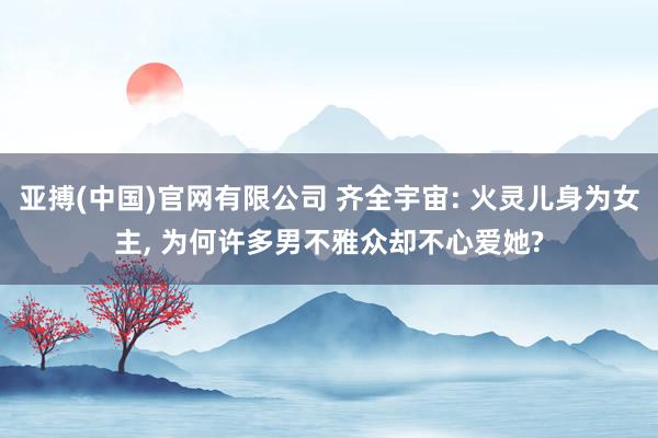 亚搏(中国)官网有限公司 齐全宇宙: 火灵儿身为女主， 为何许多男不雅众却不心爱她?