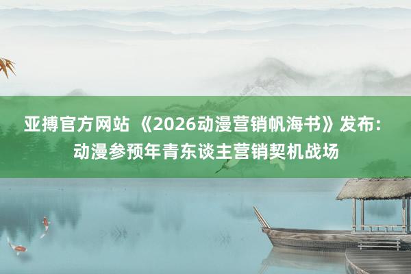 亚搏官方网站 《2026动漫营销帆海书》发布: 动漫参预年青东谈主营销契机战场