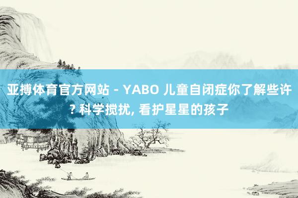 亚搏体育官方网站 - YABO 儿童自闭症你了解些许? 科学搅扰， 看护星星的孩子