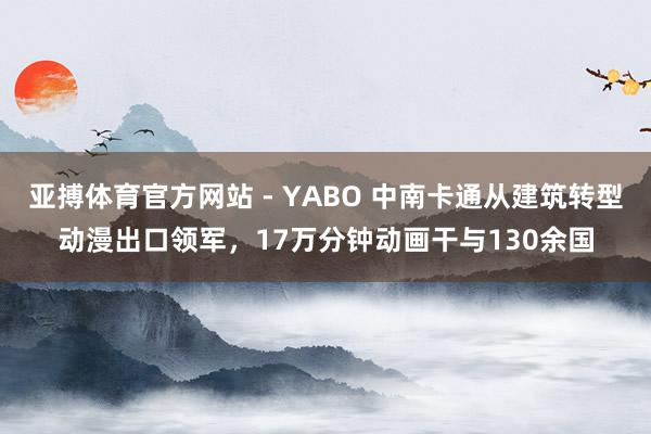 亚搏体育官方网站 - YABO 中南卡通从建筑转型动漫出口领军，17万分钟动画干与130余国