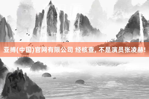 亚搏(中国)官网有限公司 经核查， 不是演员张凌赫!
