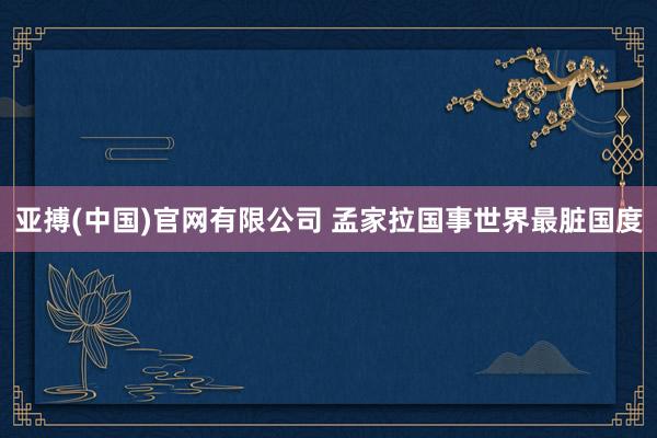 亚搏(中国)官网有限公司 孟家拉国事世界最脏国度