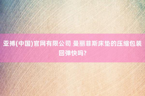 亚搏(中国)官网有限公司 曼丽菲斯床垫的压缩包装回弹快吗?