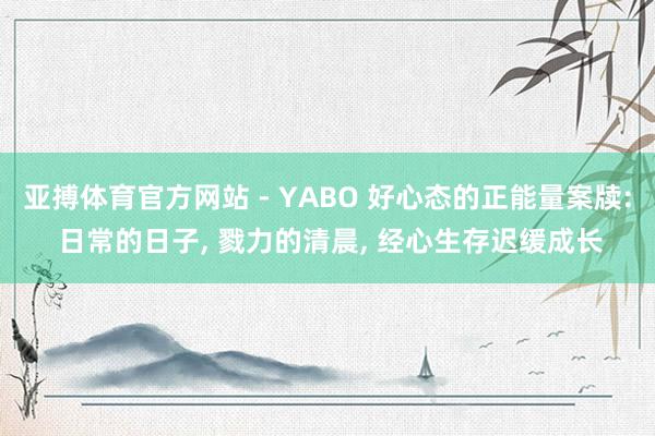 亚搏体育官方网站 - YABO 好心态的正能量案牍: 日常的日子， 戮力的清晨， 经心生存迟缓成长