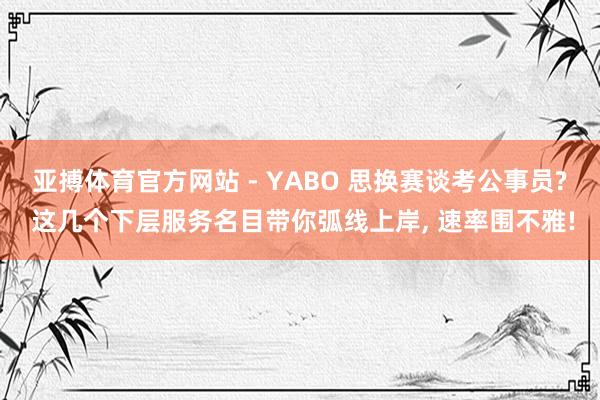 亚搏体育官方网站 - YABO 思换赛谈考公事员? 这几个下层服务名目带你弧线上岸, 速率围不雅!