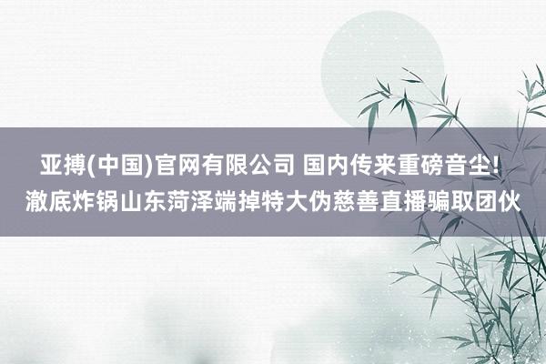 亚搏(中国)官网有限公司 国内传来重磅音尘! 澈底炸锅山东菏泽端掉特大伪慈善直播骗取团伙