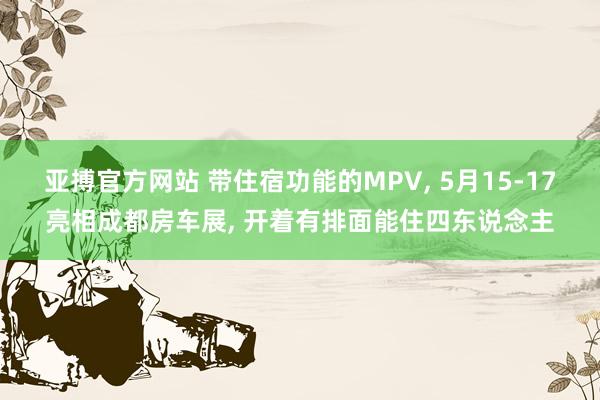 亚搏官方网站 带住宿功能的MPV， 5月15-17亮相成都房车展， 开着有排面能住四东说念主