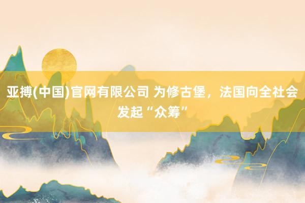 亚搏(中国)官网有限公司 为修古堡,法国向全社会发起“众筹”