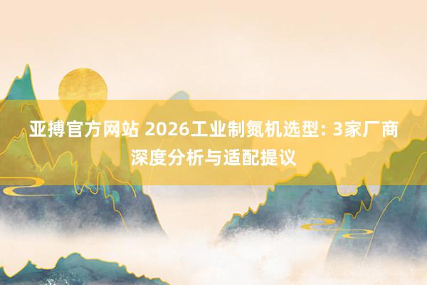 亚搏官方网站 2026工业制氮机选型: 3家厂商深度分析与适配提议