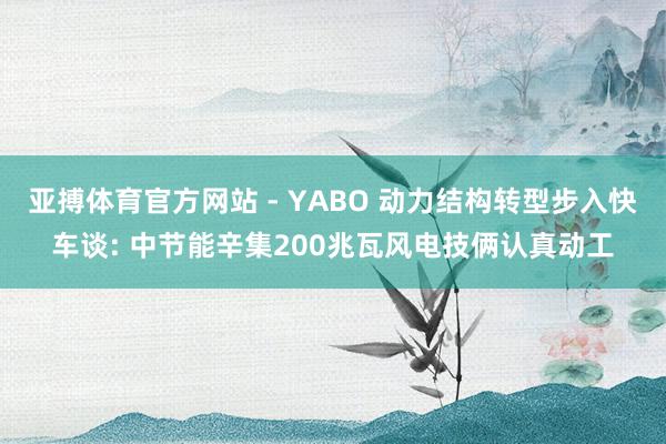 亚搏体育官方网站 - YABO 动力结构转型步入快车谈: 中节能辛集200兆瓦风电技俩认真动工