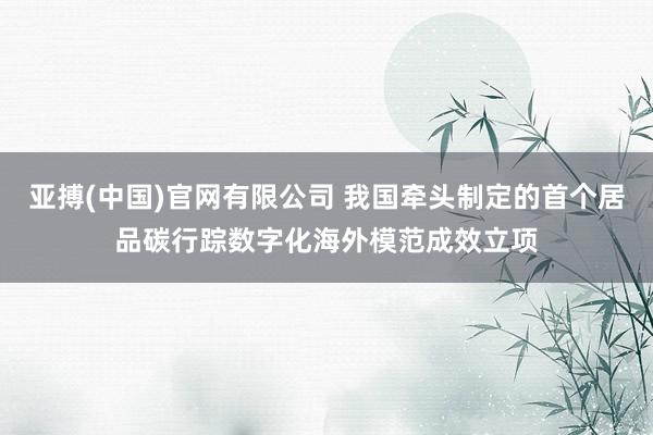 亚搏(中国)官网有限公司 我国牵头制定的首个居品碳行踪数字化海外模范成效立项