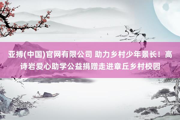 亚搏(中国)官网有限公司 助力乡村少年景长！高诗岩爱心助学公益捐赠走进章丘乡村校园
