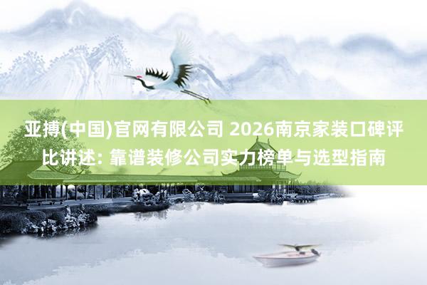 亚搏(中国)官网有限公司 2026南京家装口碑评比讲述: 靠谱装修公司实力榜单与选型指南
