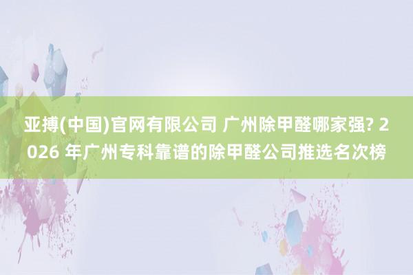 亚搏(中国)官网有限公司 广州除甲醛哪家强? 2026 年广州专科靠谱的除甲醛公司推选名次榜