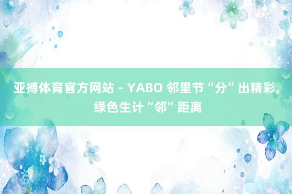 亚搏体育官方网站 - YABO 邻里节“分”出精彩， 绿色生计“邻”距离