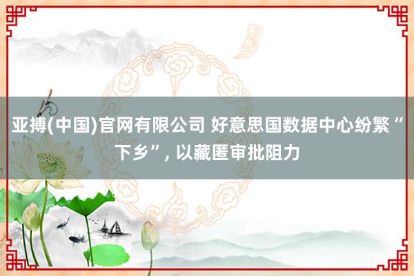 亚搏(中国)官网有限公司 好意思国数据中心纷繁“下乡”， 以藏匿审批阻力