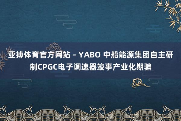 亚搏体育官方网站 - YABO 中船能源集团自主研制CPGC电子调速器竣事产业化期骗
