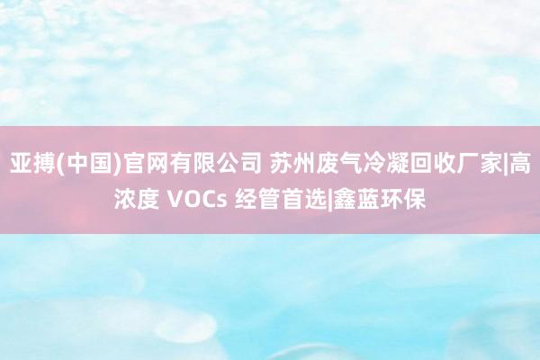亚搏(中国)官网有限公司 苏州废气冷凝回收厂家|高浓度 VOCs 经管首选|鑫蓝环保