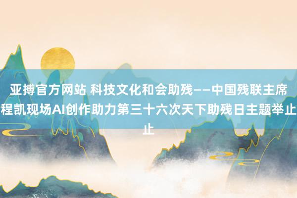亚搏官方网站 科技文化和会助残——中国残联主席程凯现场AI创作助力第三十六次天下助残日主题举止