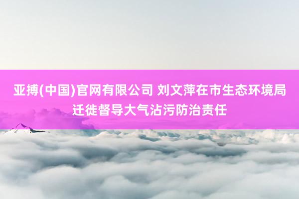 亚搏(中国)官网有限公司 刘文萍在市生态环境局迁徙督导大气沾污防治责任