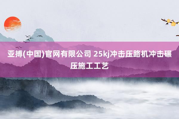 亚搏(中国)官网有限公司 25kj冲击压路机冲击碾压施工工艺