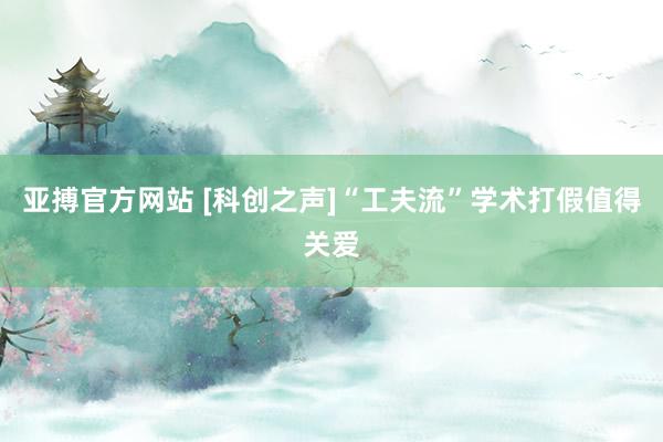 亚搏官方网站 [科创之声]“工夫流”学术打假值得关爱