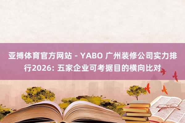 亚搏体育官方网站 - YABO 广州装修公司实力排行2026: 五家企业可考据目的横向比对