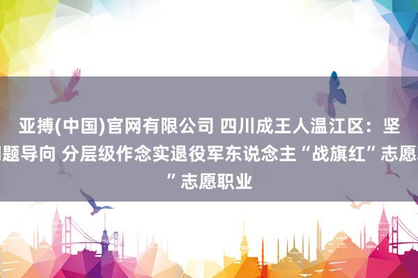 亚搏(中国)官网有限公司 四川成王人温江区：坚捏问题导向 分层级作念实退役军东说念主“战旗红”志愿职业