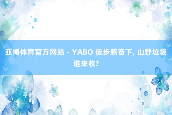 亚搏体育官方网站 - YABO 徒步感奋下， 山野垃圾谁来收?