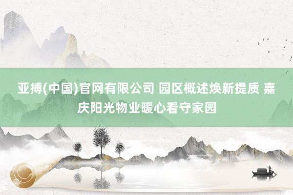 亚搏(中国)官网有限公司 园区概述焕新提质 嘉庆阳光物业暖心看守家园