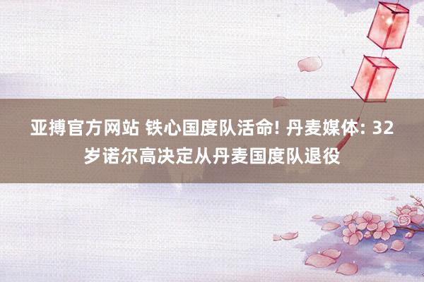 亚搏官方网站 铁心国度队活命! 丹麦媒体: 32岁诺尔高决定从丹麦国度队退役