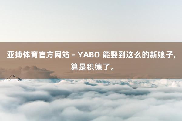 亚搏体育官方网站 - YABO 能娶到这么的新娘子， 算是积德了。