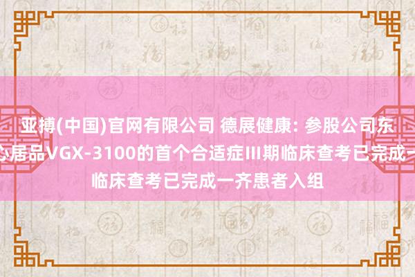 亚搏(中国)官网有限公司 德展健康: 参股公司东方略在研重心居品VGX-3100的首个合适症Ⅲ期临床查考已完成一齐患者入组