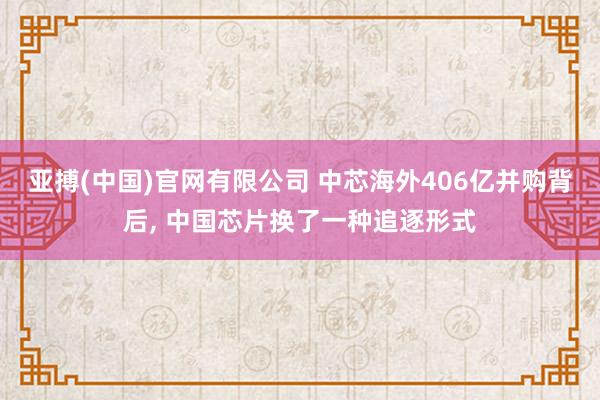 亚搏(中国)官网有限公司 中芯海外406亿并购背后， 中国芯片换了一种追逐形式