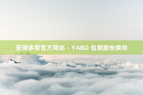 亚搏体育官方网站 - YABO 包钢股份换帅