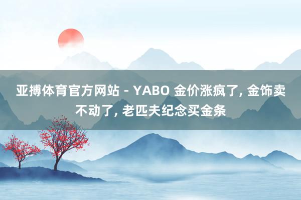 亚搏体育官方网站 - YABO 金价涨疯了, 金饰卖不动了, 老匹夫纪念买金条