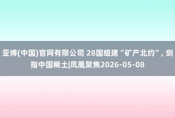 亚搏(中国)官网有限公司 28国组建“矿产北约”， 剑指中国稀土|凤凰聚焦2026-05-08