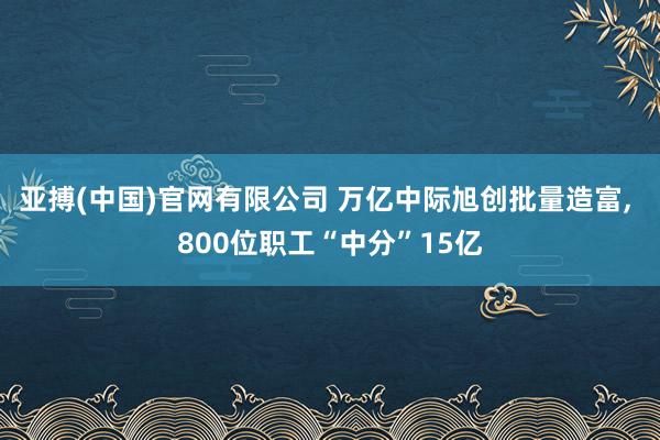 亚搏(中国)官网有限公司 万亿中际旭创批量造富, 800位职工“中分”15亿