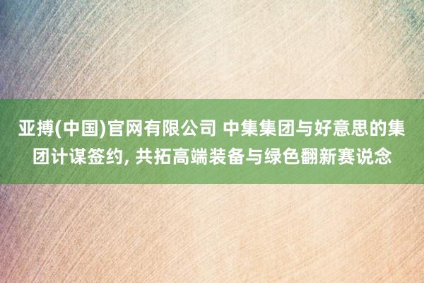 亚搏(中国)官网有限公司 中集集团与好意思的集团计谋签约, 共拓高端装备与绿色翻新赛说念