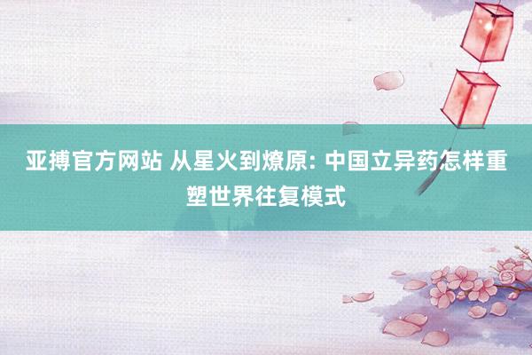 亚搏官方网站 从星火到燎原: 中国立异药怎样重塑世界往复模式