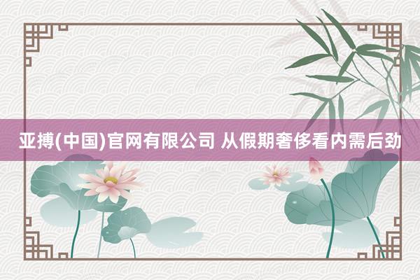 亚搏(中国)官网有限公司 从假期奢侈看内需后劲