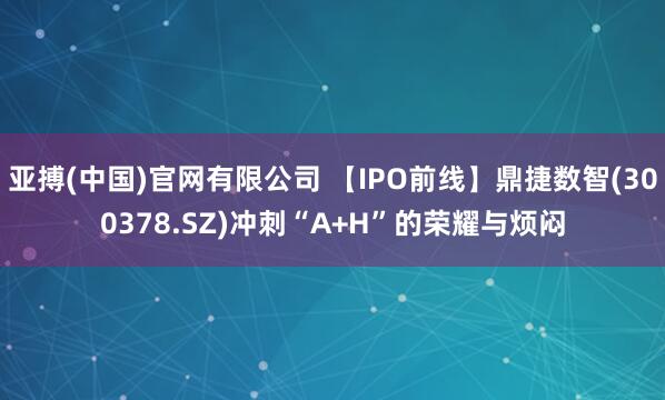 亚搏(中国)官网有限公司 【IPO前线】鼎捷数智(300378.SZ)冲刺“A+H”的荣耀与烦闷