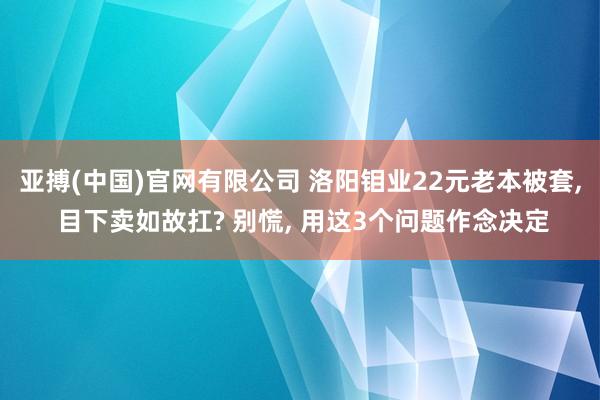 亚搏(中国)官网有限公司 洛阳钼业22元老本被套， 目下卖如故扛? 别慌， 用这3个问题作念决定