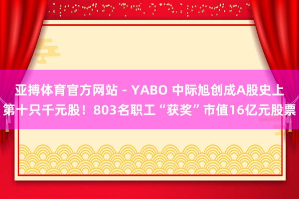亚搏体育官方网站 - YABO 中际旭创成A股史上第十只千元股！803名职工“获奖”市值16亿元股票