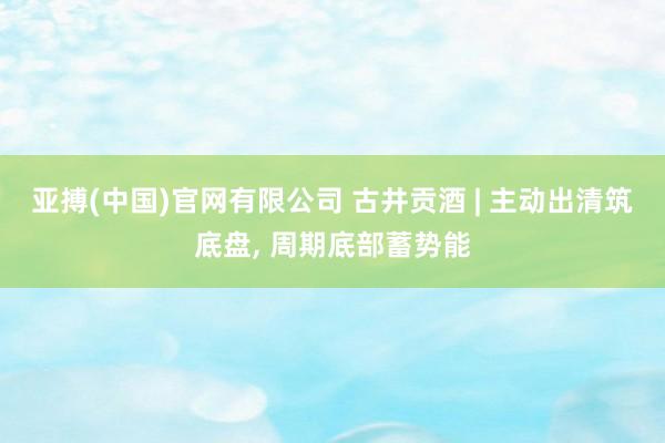 亚搏(中国)官网有限公司 古井贡酒 | 主动出清筑底盘, 周期底部蓄势能
